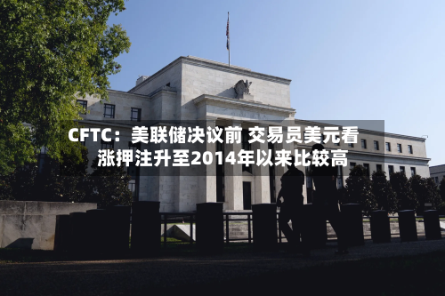 CFTC：美联储决议前 交易员美元看涨押注升至2014年以来比较高-第2张图片