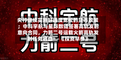 央行继续实施好适度宽松的货币政策；中科宇航与星际数链签署高轨发射意向合同，力箭二号运载火箭高轨发射任务启动——《投资早参》-第2张图片