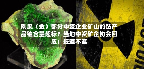 刚果（金）部分中资企业矿山的钴产品铀含量超标？当地中资矿企协会回应：报道不实-第2张图片