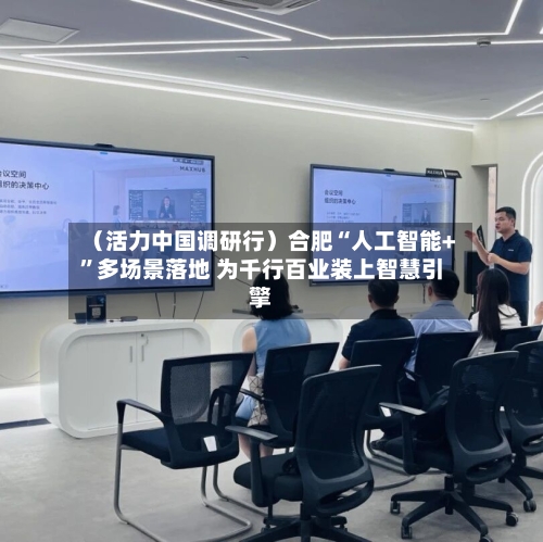 （活力中国调研行）合肥“人工智能+”多场景落地 为千行百业装上智慧引擎-第3张图片