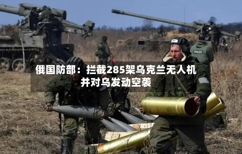 俄国防部:拦截285架乌克兰无人机并对乌发动空袭-第2张图片