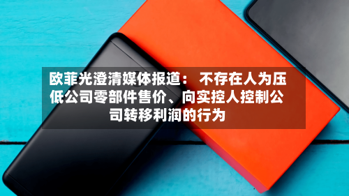 欧菲光澄清媒体报道： 不存在人为压低公司零部件售价、向实控人控制公司转移利润的行为