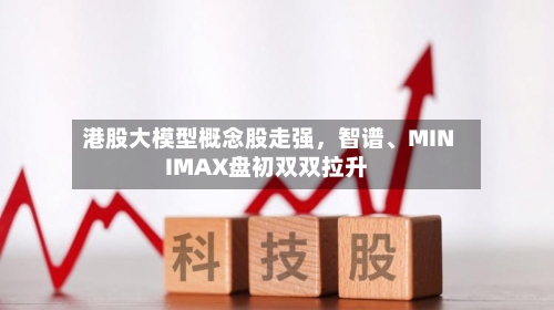 港股大模型概念股走强，智谱、MINIMAX盘初双双拉升-第2张图片