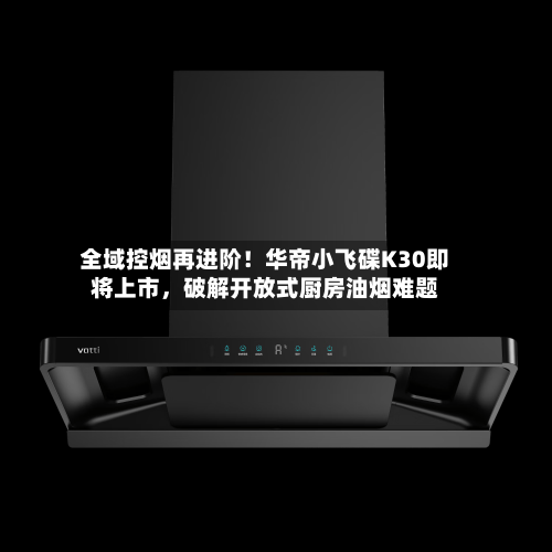 全域控烟再进阶！华帝小飞碟K30即将上市，破解开放式厨房油烟难题-第2张图片