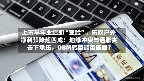 上市半年业绩即“变脸	”，乐欣户外净利预降超四成！地缘冲突与通胀夹击下承压，OBM转型能否破局？-第3张图片