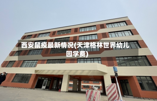 西安鼠疫最新情况(天津格林世界幼儿园学费)-第3张图片