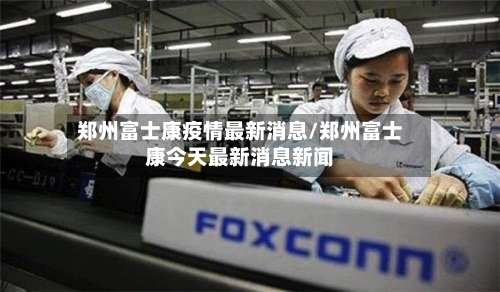 郑州富士康疫情最新消息/郑州富士康今天最新消息新闻
