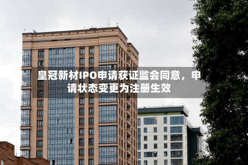 皇冠新材IPO申请获证监会同意，申请状态变更为注册生效-第2张图片