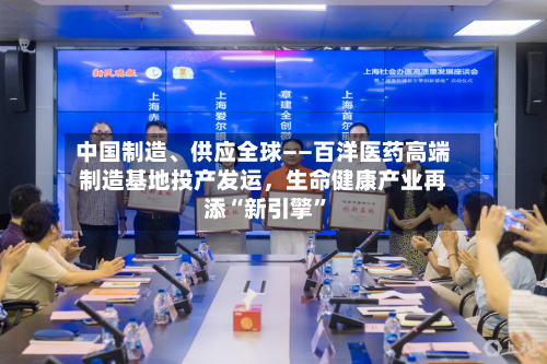 中国制造、供应全球——百洋医药高端制造基地投产发运，生命健康产业再添“新引擎”-第2张图片