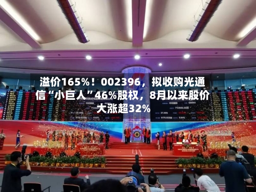 溢价165%！002396，拟收购光通信“小巨人”46%股权，8月以来股价大涨超32%-第3张图片