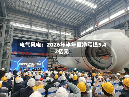 电气风电：2026年半年度净亏损5.42亿元