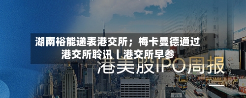 湖南裕能递表港交所;梅卡曼德通过港交所聆讯丨港交所早参-第3张图片