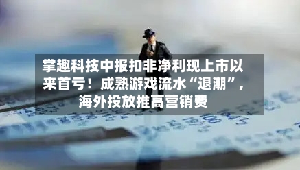 掌趣科技中报扣非净利现上市以来首亏！成熟游戏流水“退潮”，海外投放推高营销费-第3张图片