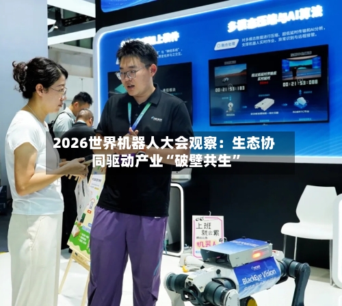 2026世界机器人大会观察：生态协同驱动产业“破壁共生”