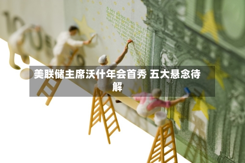 美联储主席沃什年会首秀 五大悬念待解
