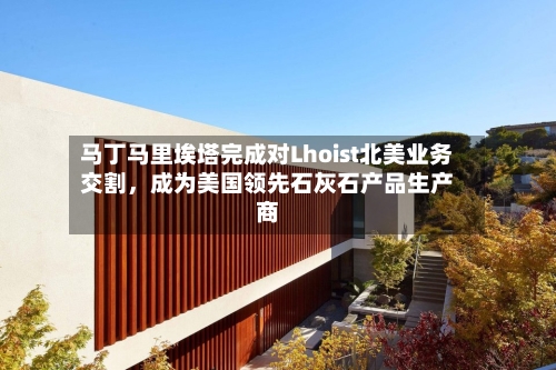 马丁马里埃塔完成对Lhoist北美业务交割，成为美国领先石灰石产品生产商-第2张图片