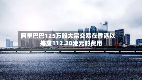 阿里巴巴125万股大宗交易在香港以每股112.20港元的费用成交