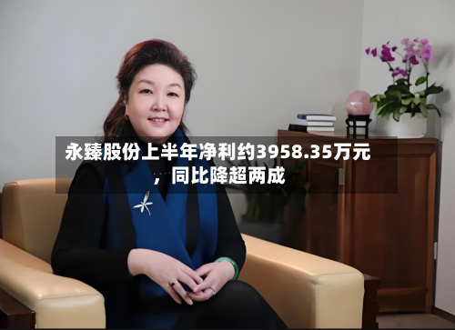 永臻股份上半年净利约3958.35万元，同比降超两成-第2张图片