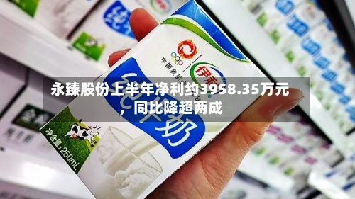 永臻股份上半年净利约3958.35万元，同比降超两成