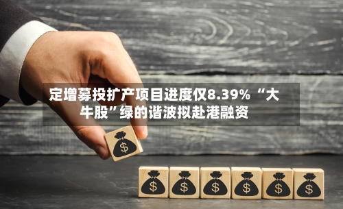 定增募投扩产项目进度仅8.39% “大牛股”绿的谐波拟赴港融资-第2张图片