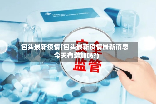 包头最新疫情(包头最新疫情最新消息今天有增加吗?)-第2张图片