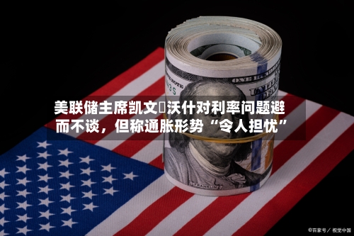 美联储主席凯文・沃什对利率问题避而不谈，但称通胀形势 “令人担忧”-第2张图片