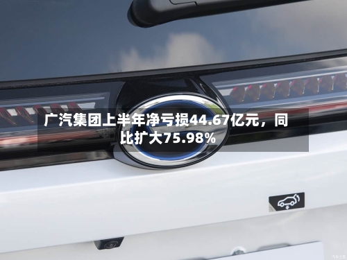 广汽集团上半年净亏损44.67亿元，同比扩大75.98%-第2张图片