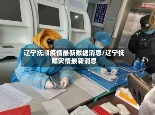 辽宁抚顺疫情最新数据消息/辽宁抚顺灾情最新消息-第3张图片