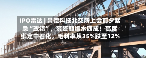 IPO雷达 | 昌德科技北交所上会前夕紧急“改错”	，募资额缩水四成！高度绑定中石化，毛利率从35%跌至12%-第2张图片