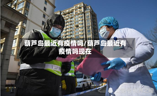 葫芦岛最近有疫情吗/葫芦岛最近有疫情吗现在-第3张图片