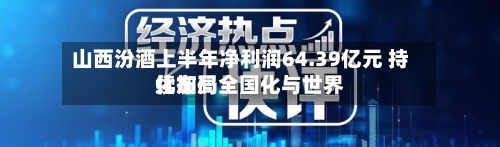 山西汾酒上半年净利润64.39亿元 持续加码全国化与世界化布局