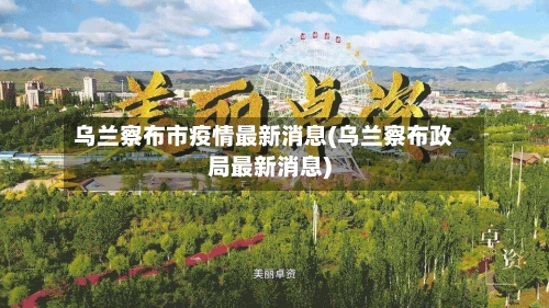乌兰察布市疫情最新消息(乌兰察布政局最新消息)-第2张图片