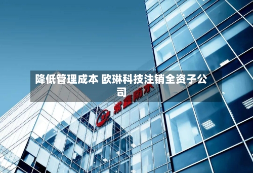 降低管理成本 欧琳科技注销全资子公司