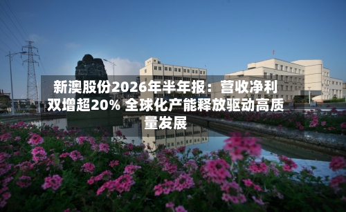 新澳股份2026年半年报：营收净利双增超20% 全球化产能释放驱动高质量发展-第2张图片