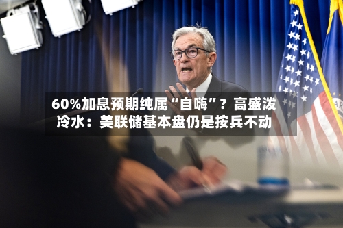 60%加息预期纯属“自嗨”？高盛泼冷水：美联储基本盘仍是按兵不动