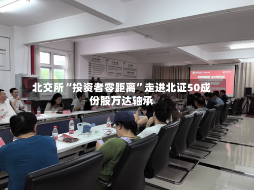 北交所“投资者零距离”走进北证50成份股万达轴承-第3张图片