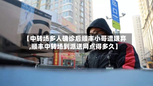 【中转场多人确诊后顺丰小哥遭嫌弃,顺丰中转场到派送网点得多久】