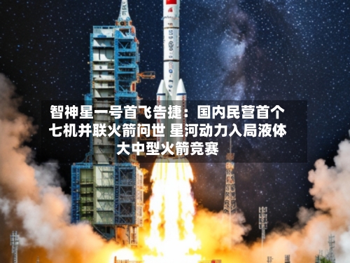 智神星一号首飞告捷：国内民营首个七机并联火箭问世 星河动力入局液体大中型火箭竞赛