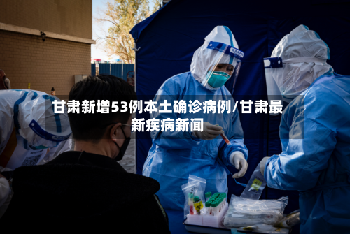 甘肃新增53例本土确诊病例/甘肃最新疾病新闻-第2张图片