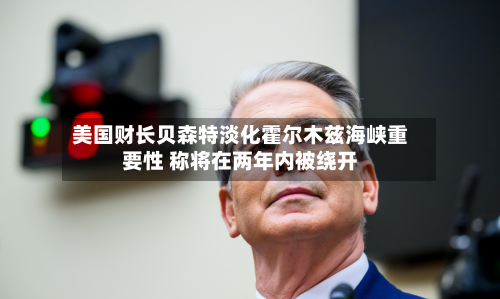 美国财长贝森特淡化霍尔木兹海峡重要性 称将在两年内被绕开-第2张图片
