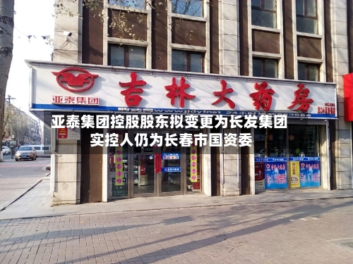 亚泰集团控股股东拟变更为长发集团 实控人仍为长春市国资委-第2张图片