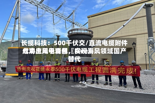 长缆科技：500千伏交/直流电缆附件成功应用于青州〖Five〗、七海上风电项目	，实现海风领域国产替代-第2张图片