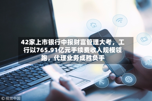 42家上市银行中报财富管理大考	，工行以765.91亿元手续费收入规模领跑，代理业务成胜负手-第2张图片