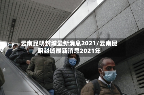 云南昆明封城最新消息2021/云南昆明封城最新消息2021年