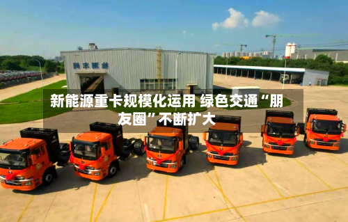 新能源重卡规模化运用 绿色交通“朋友圈	”不断扩大-第3张图片