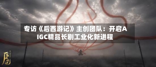 专访《后西游记》主创团队：开启AIGC精品长剧工业化新进程-第2张图片