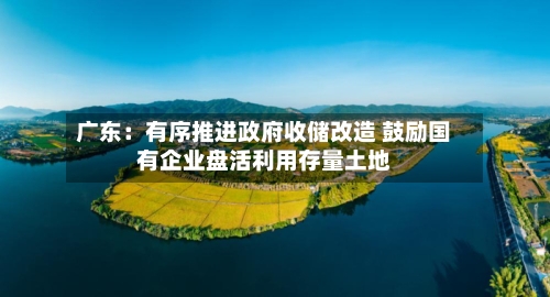 广东：有序推进政府收储改造 鼓励国有企业盘活利用存量土地-第2张图片