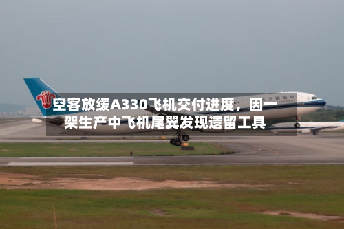 空客放缓A330飞机交付进度，因一架生产中飞机尾翼发现遗留工具-第3张图片