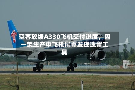 空客放缓A330飞机交付进度，因一架生产中飞机尾翼发现遗留工具