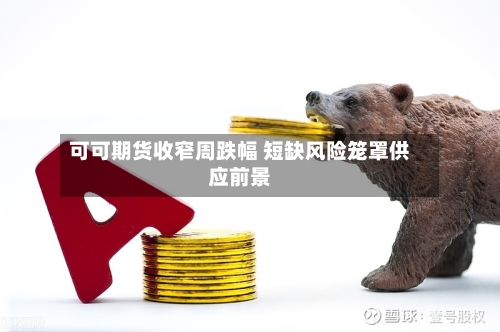 可可期货收窄周跌幅 短缺风险笼罩供应前景